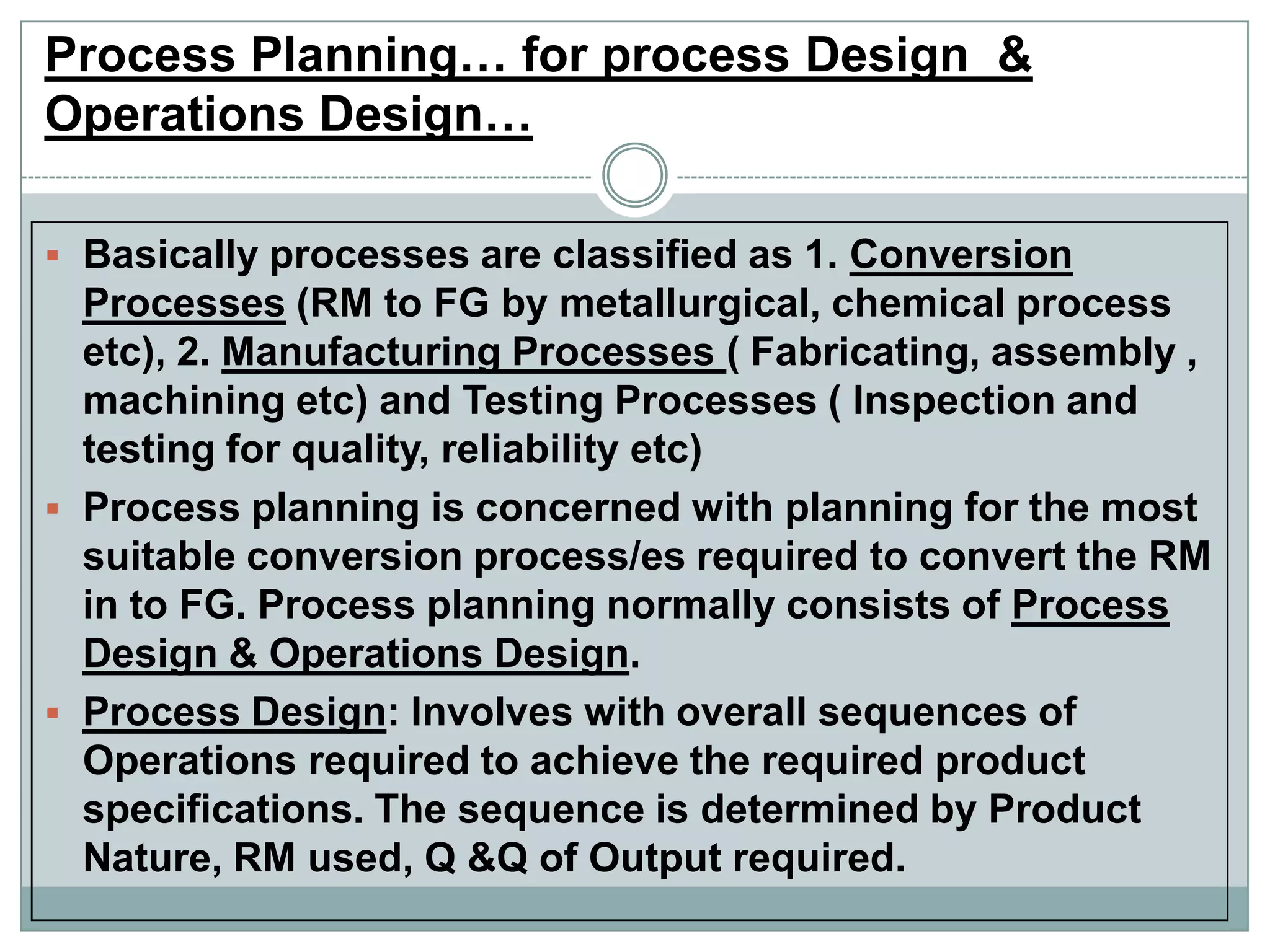 Process Planning… for process Design &
Operations Design…
 Basically processes are classified as 1. Conversion
Processes (RM to FG by metallurgical, chemical process
etc), 2. Manufacturing Processes ( Fabricating, assembly ,
machining etc) and Testing Processes ( Inspection and
testing for quality, reliability etc)
 Process planning is concerned with planning for the most
suitable conversion process/es required to convert the RM
in to FG. Process planning normally consists of Process
Design & Operations Design.
 Process Design: Involves with overall sequences of
Operations required to achieve the required product
specifications. The sequence is determined by Product
Nature, RM used, Q &Q of Output required.
 