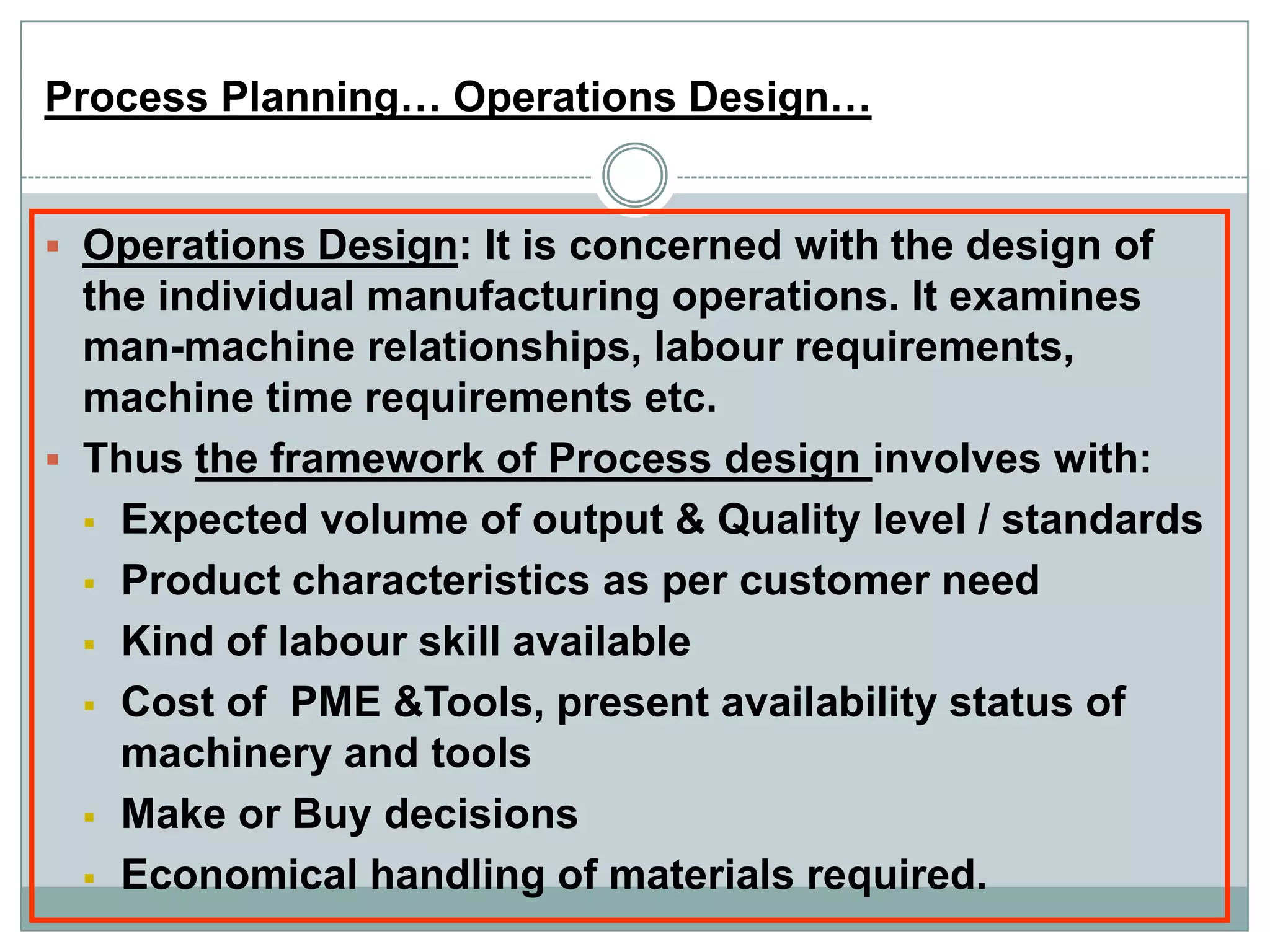 Process Planning… Operations Design…
 Operations Design: It is concerned with the design of
the individual manufacturing operations. It examines
man-machine relationships, labour requirements,
machine time requirements etc.
 Thus the framework of Process design involves with:
 Expected volume of output & Quality level / standards
 Product characteristics as per customer need
 Kind of labour skill available
 Cost of PME &Tools, present availability status of
machinery and tools
 Make or Buy decisions
 Economical handling of materials required.
 