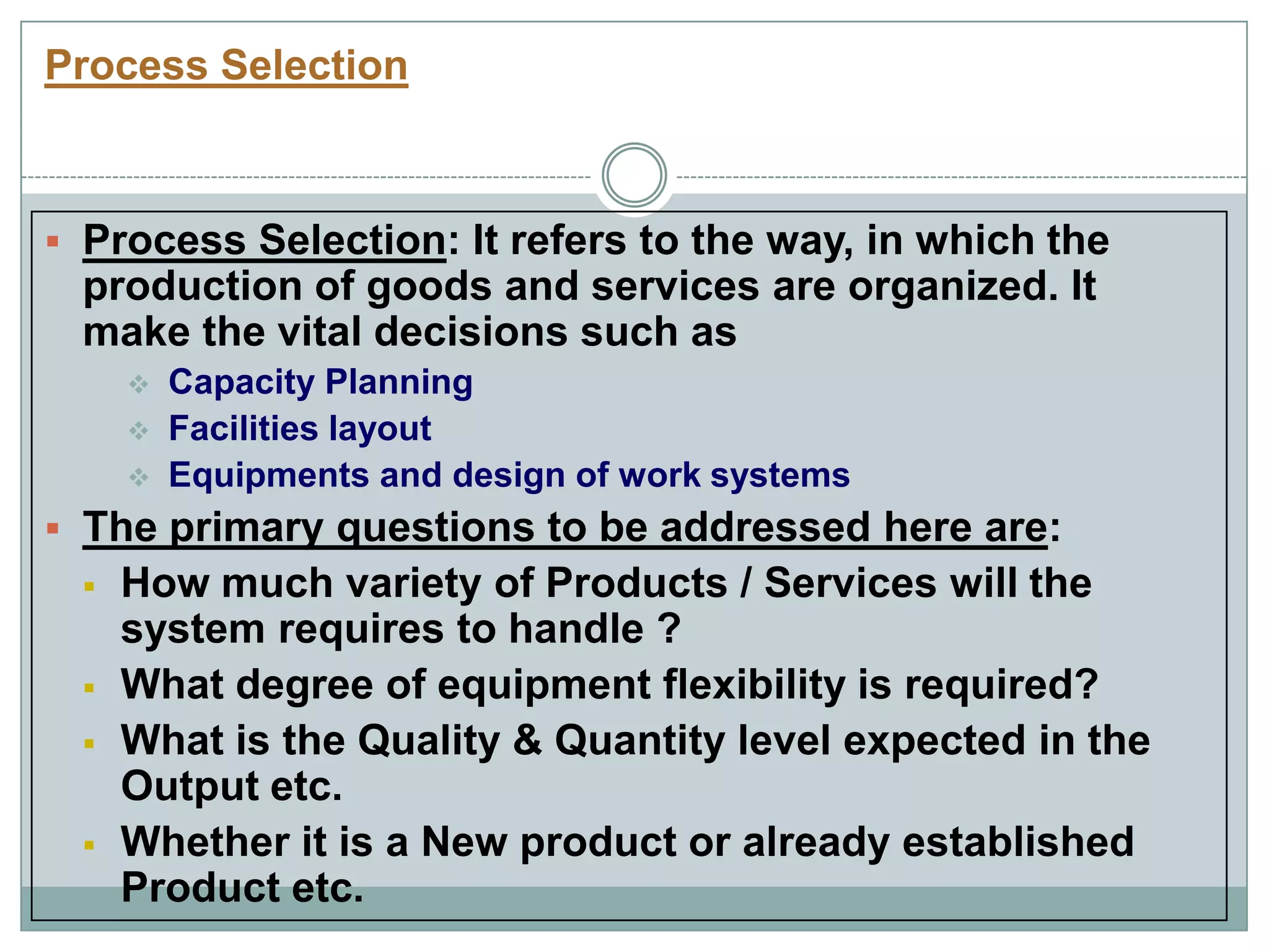 Process Selection
 Process Selection: It refers to the way, in which the
production of goods and services are organized. It
make the vital decisions such as
 Capacity Planning
 Facilities layout
 Equipments and design of work systems
 The primary questions to be addressed here are:
 How much variety of Products / Services will the
system requires to handle ?
 What degree of equipment flexibility is required?
 What is the Quality & Quantity level expected in the
Output etc.
 Whether it is a New product or already established
Product etc.
 