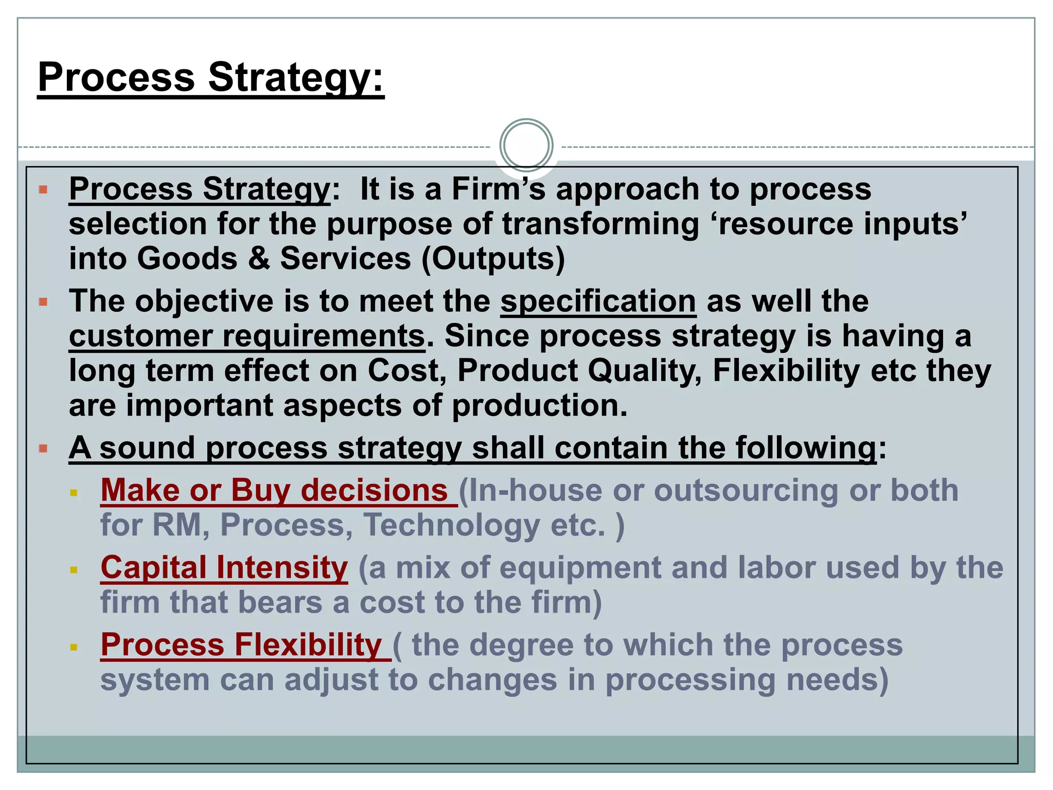 Process Strategy:
 Process Strategy: It is a Firm‟s approach to process
selection for the purpose of transforming „resource inputs‟
into Goods & Services (Outputs)
 The objective is to meet the specification as well the
customer requirements. Since process strategy is having a
long term effect on Cost, Product Quality, Flexibility etc they
are important aspects of production.
 A sound process strategy shall contain the following:
 Make or Buy decisions (In-house or outsourcing or both
for RM, Process, Technology etc. )
 Capital Intensity (a mix of equipment and labor used by the
firm that bears a cost to the firm)
 Process Flexibility ( the degree to which the process
system can adjust to changes in processing needs)
 