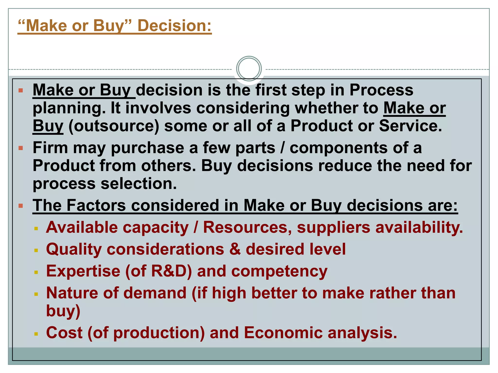 “Make or Buy” Decision:
 Make or Buy decision is the first step in Process
planning. It involves considering whether to Make or
Buy (outsource) some or all of a Product or Service.
 Firm may purchase a few parts / components of a
Product from others. Buy decisions reduce the need for
process selection.
 The Factors considered in Make or Buy decisions are:
 Available capacity / Resources, suppliers availability.
 Quality considerations & desired level
 Expertise (of R&D) and competency
 Nature of demand (if high better to make rather than
buy)
 Cost (of production) and Economic analysis.
 