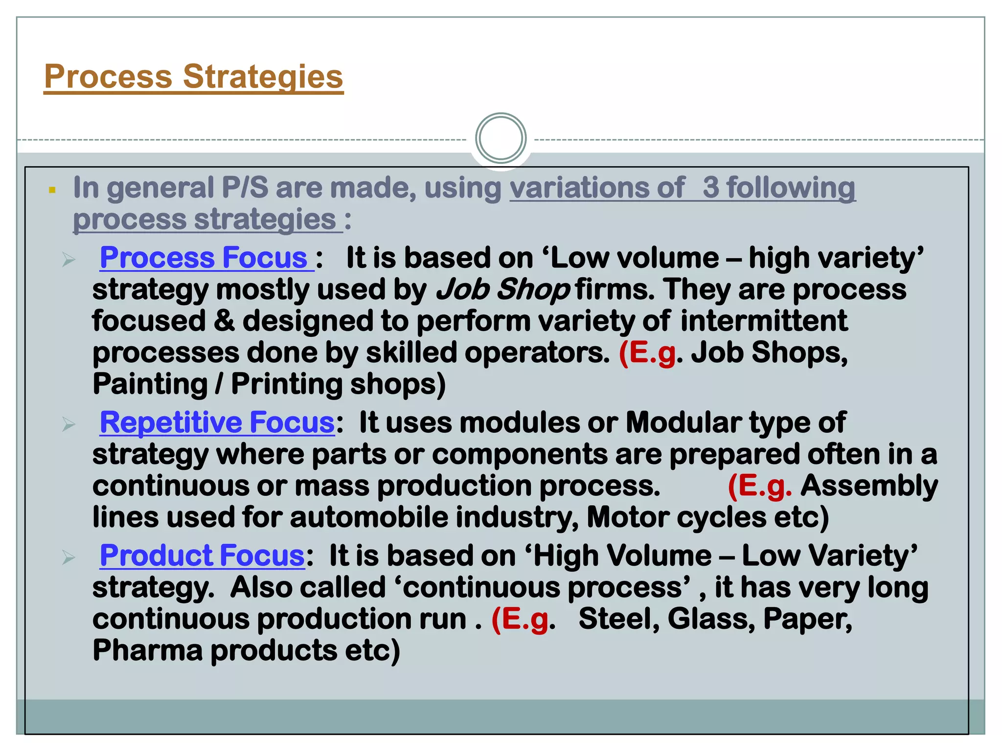Process Strategies
 In general P/S are made, using variations of 3 following
process strategies :
 Process Focus : It is based on ‘Low volume – high variety’
strategy mostly used by Job Shop firms. They are process
focused & designed to perform variety of intermittent
processes done by skilled operators. (E.g. Job Shops,
Painting / Printing shops)
 Repetitive Focus: It uses modules or Modular type of
strategy where parts or components are prepared often in a
continuous or mass production process. (E.g. Assembly
lines used for automobile industry, Motor cycles etc)
 Product Focus: It is based on ‘High Volume – Low Variety’
strategy. Also called ‘continuous process’ , it has very long
continuous production run . (E.g. Steel, Glass, Paper,
Pharma products etc)
 