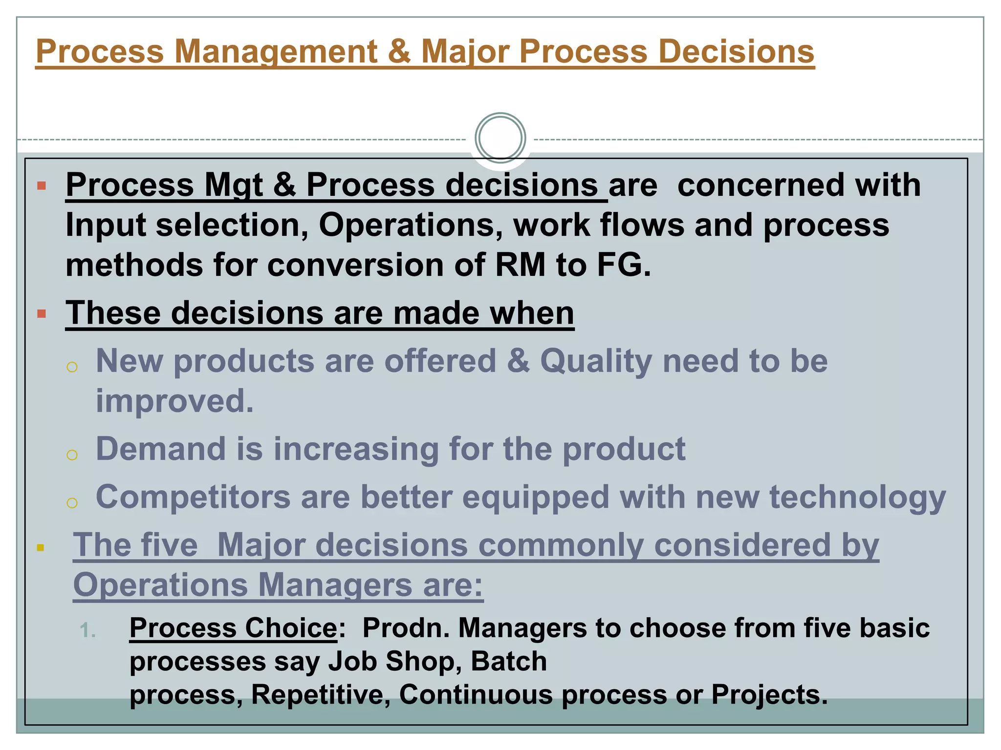 Process Management & Major Process Decisions
 Process Mgt & Process decisions are concerned with
Input selection, Operations, work flows and process
methods for conversion of RM to FG.
 These decisions are made when
o New products are offered & Quality need to be
improved.
o Demand is increasing for the product
o Competitors are better equipped with new technology
 The five Major decisions commonly considered by
Operations Managers are:
1. Process Choice: Prodn. Managers to choose from five basic
processes say Job Shop, Batch
process, Repetitive, Continuous process or Projects.
 