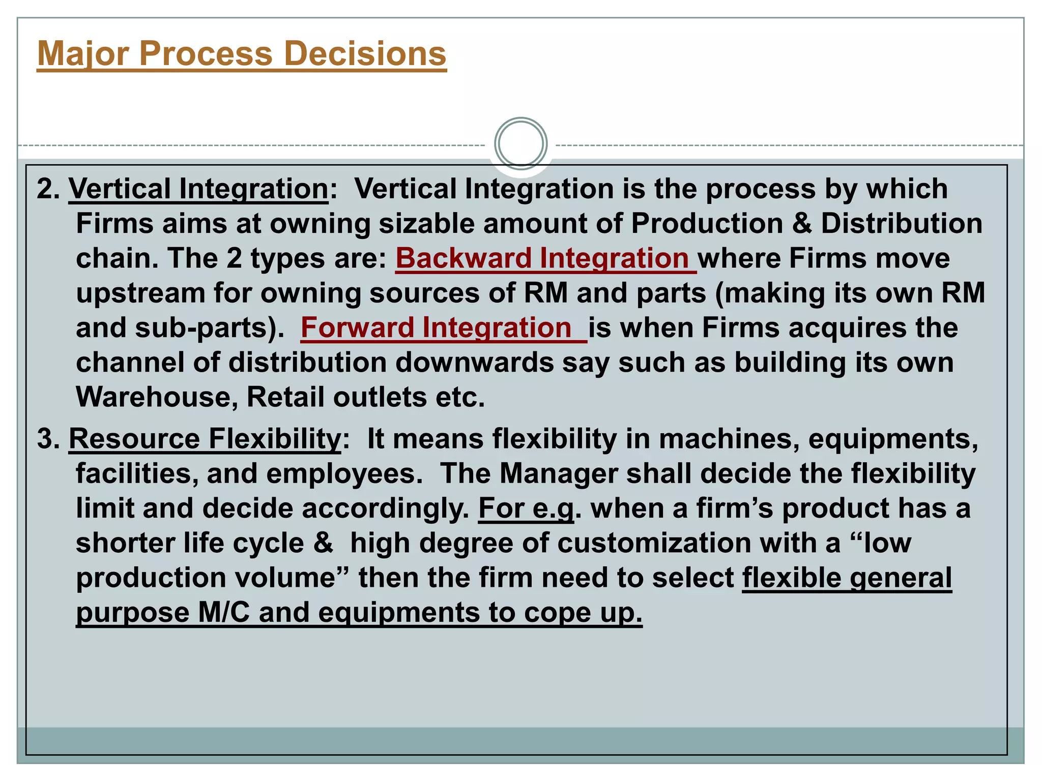Major Process Decisions
2. Vertical Integration: Vertical Integration is the process by which
Firms aims at owning sizable amount of Production & Distribution
chain. The 2 types are: Backward Integration where Firms move
upstream for owning sources of RM and parts (making its own RM
and sub-parts). Forward Integration is when Firms acquires the
channel of distribution downwards say such as building its own
Warehouse, Retail outlets etc.
3. Resource Flexibility: It means flexibility in machines, equipments,
facilities, and employees. The Manager shall decide the flexibility
limit and decide accordingly. For e.g. when a firm‟s product has a
shorter life cycle & high degree of customization with a “low
production volume” then the firm need to select flexible general
purpose M/C and equipments to cope up.
 