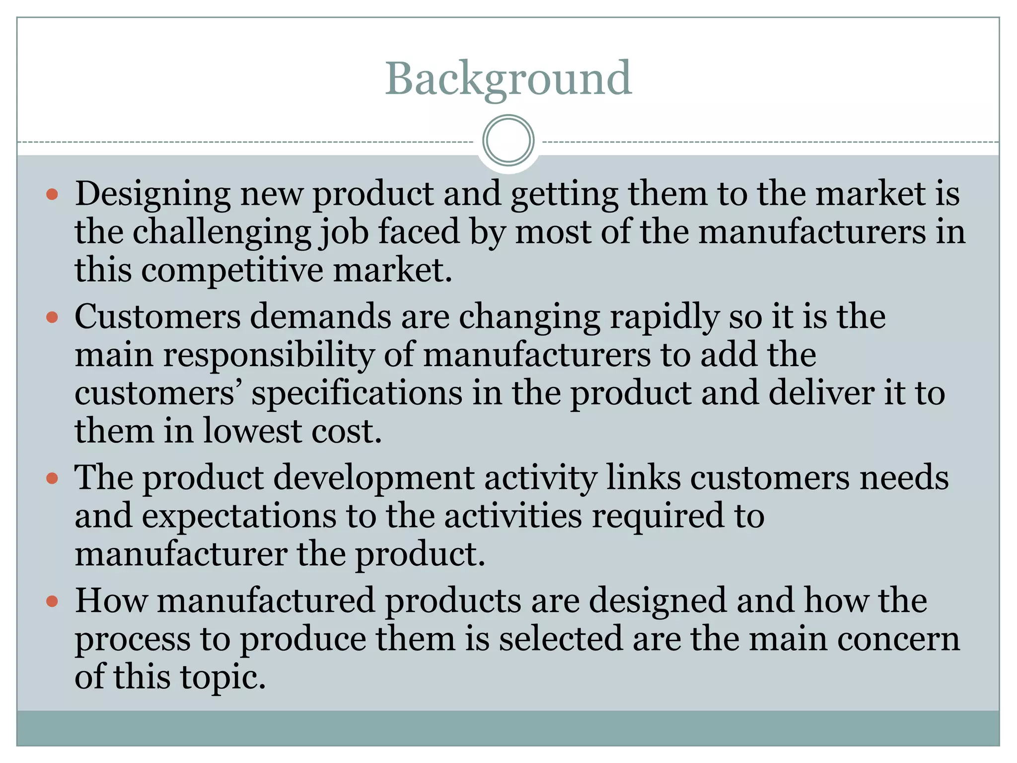 Background
 Designing new product and getting them to the market is
the challenging job faced by most of the manufacturers in
this competitive market.
 Customers demands are changing rapidly so it is the
main responsibility of manufacturers to add the
customers’ specifications in the product and deliver it to
them in lowest cost.
 The product development activity links customers needs
and expectations to the activities required to
manufacturer the product.
 How manufactured products are designed and how the
process to produce them is selected are the main concern
of this topic.
 