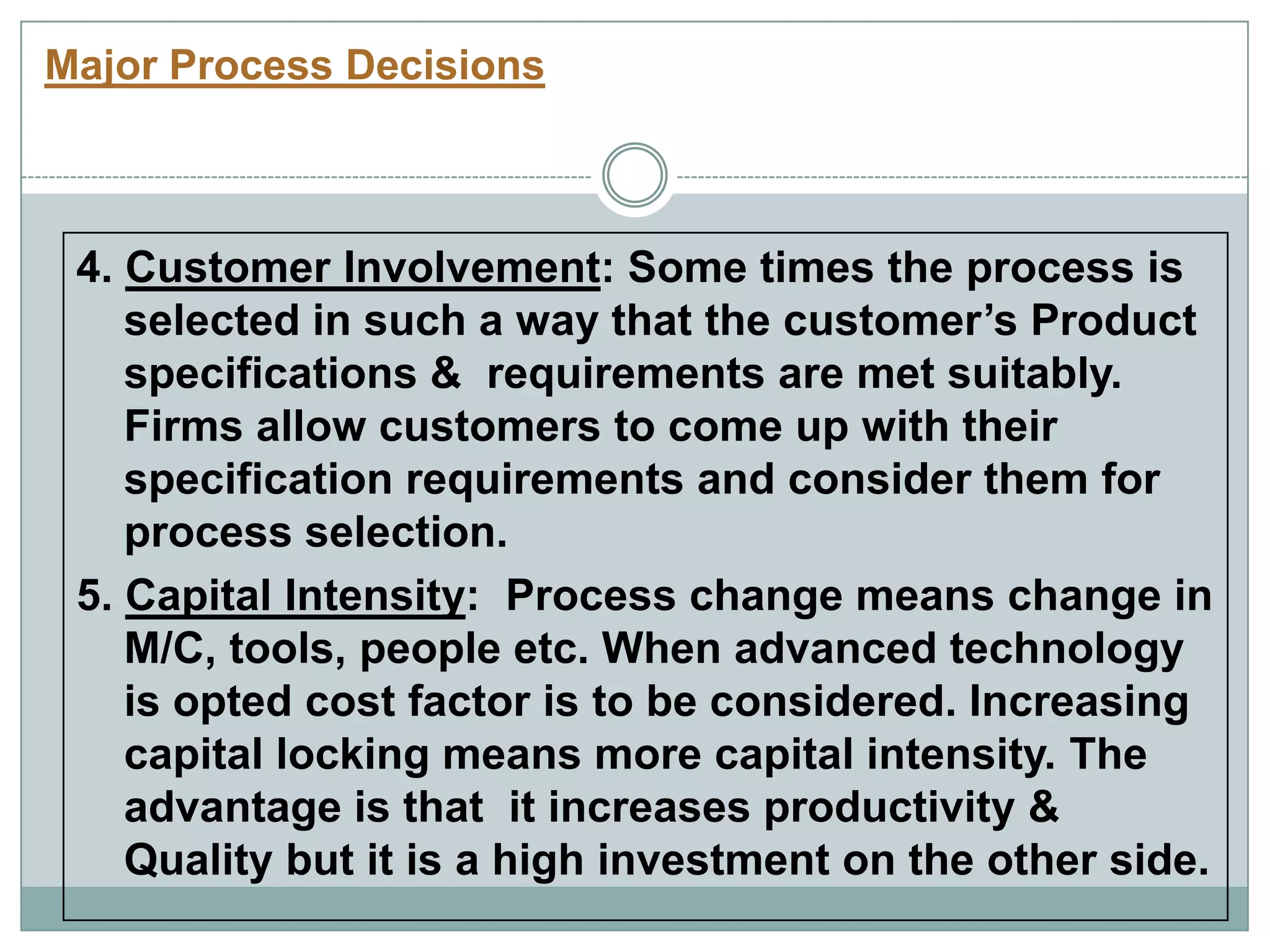 Major Process Decisions
4. Customer Involvement: Some times the process is
selected in such a way that the customer‟s Product
specifications & requirements are met suitably.
Firms allow customers to come up with their
specification requirements and consider them for
process selection.
5. Capital Intensity: Process change means change in
M/C, tools, people etc. When advanced technology
is opted cost factor is to be considered. Increasing
capital locking means more capital intensity. The
advantage is that it increases productivity &
Quality but it is a high investment on the other side.
 