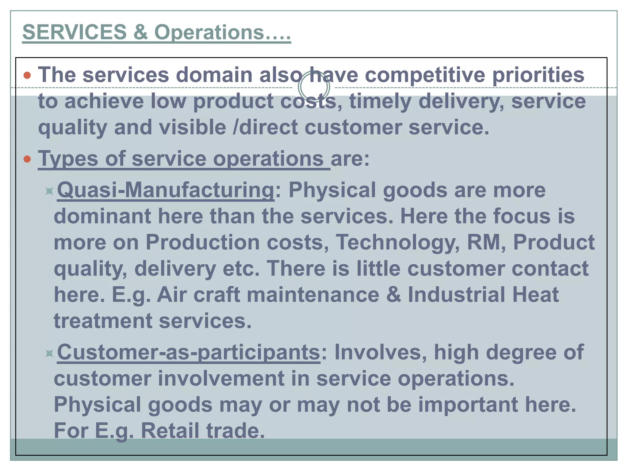 SERVICES & Operations….
 The services domain also have competitive priorities
to achieve low product costs, timely delivery, service
quality and visible /direct customer service.
 Types of service operations are:
Quasi-Manufacturing: Physical goods are more
dominant here than the services. Here the focus is
more on Production costs, Technology, RM, Product
quality, delivery etc. There is little customer contact
here. E.g. Air craft maintenance & Industrial Heat
treatment services.
Customer-as-participants: Involves, high degree of
customer involvement in service operations.
Physical goods may or may not be important here.
For E.g. Retail trade.
 