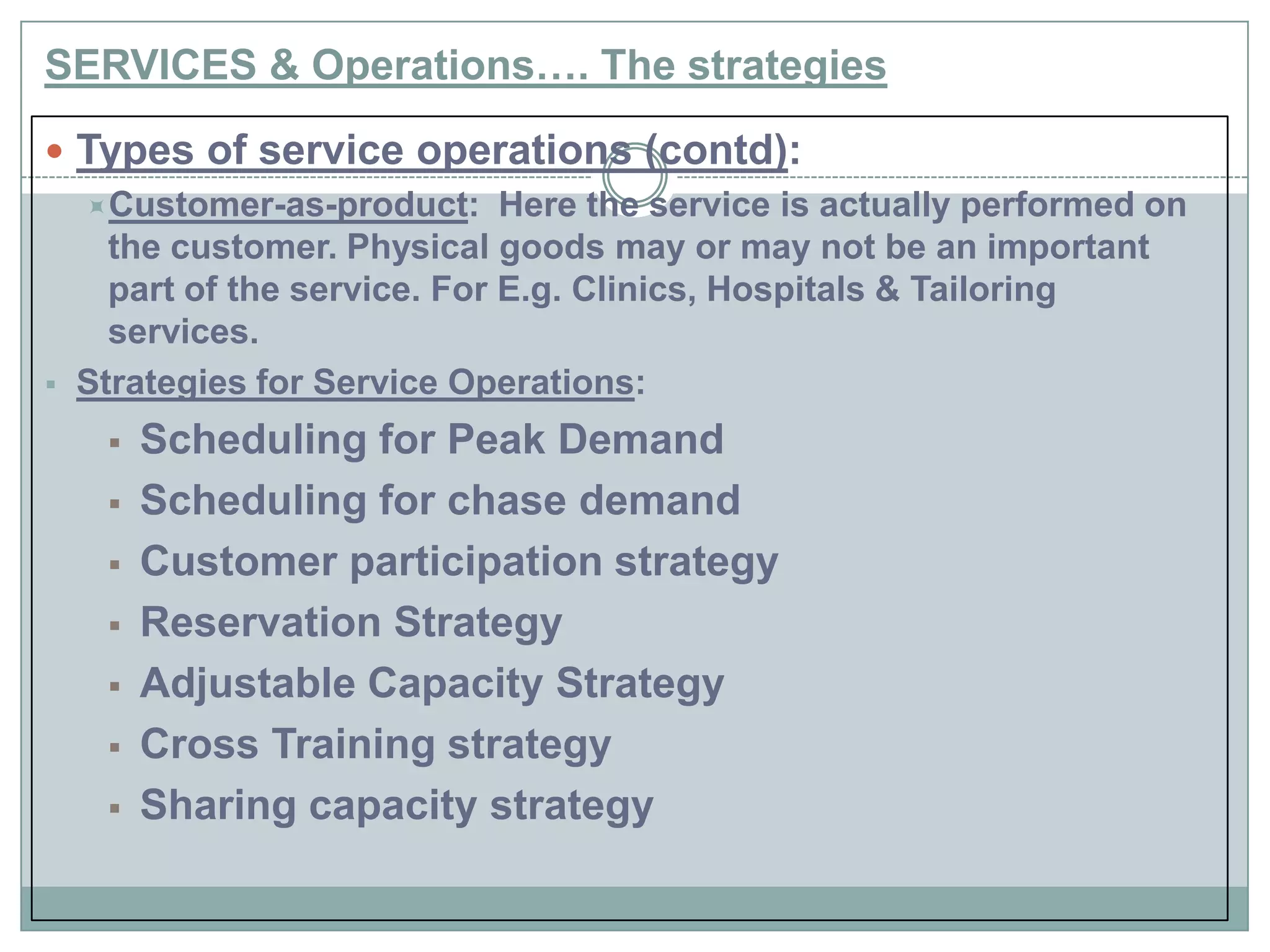 SERVICES & Operations…. The strategies
 Types of service operations (contd):
Customer-as-product: Here the service is actually performed on
the customer. Physical goods may or may not be an important
part of the service. For E.g. Clinics, Hospitals & Tailoring
services.
 Strategies for Service Operations:
 Scheduling for Peak Demand
 Scheduling for chase demand
 Customer participation strategy
 Reservation Strategy
 Adjustable Capacity Strategy
 Cross Training strategy
 Sharing capacity strategy
 