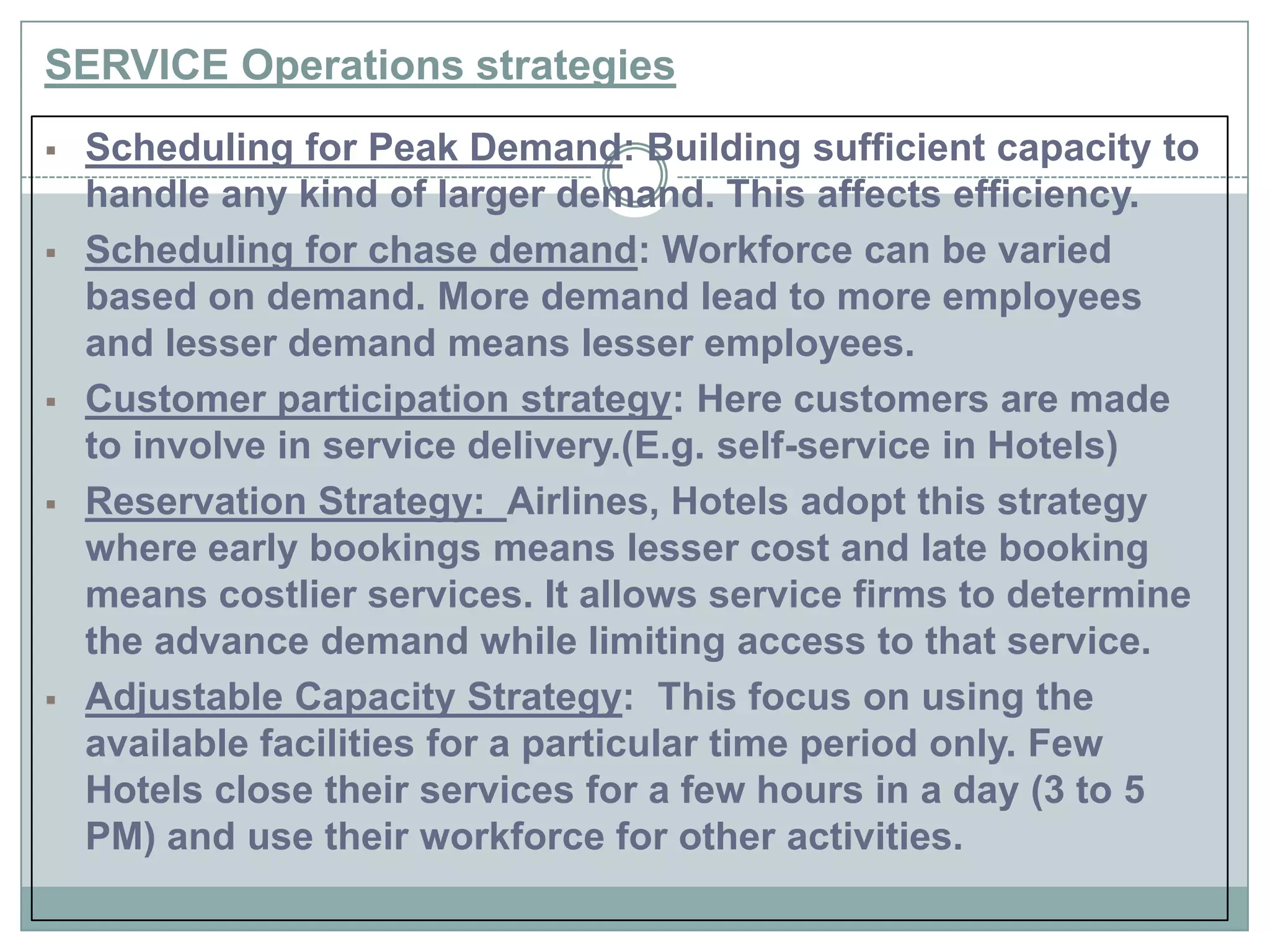 SERVICE Operations strategies
 Scheduling for Peak Demand: Building sufficient capacity to
handle any kind of larger demand. This affects efficiency.
 Scheduling for chase demand: Workforce can be varied
based on demand. More demand lead to more employees
and lesser demand means lesser employees.
 Customer participation strategy: Here customers are made
to involve in service delivery.(E.g. self-service in Hotels)
 Reservation Strategy: Airlines, Hotels adopt this strategy
where early bookings means lesser cost and late booking
means costlier services. It allows service firms to determine
the advance demand while limiting access to that service.
 Adjustable Capacity Strategy: This focus on using the
available facilities for a particular time period only. Few
Hotels close their services for a few hours in a day (3 to 5
PM) and use their workforce for other activities.
 