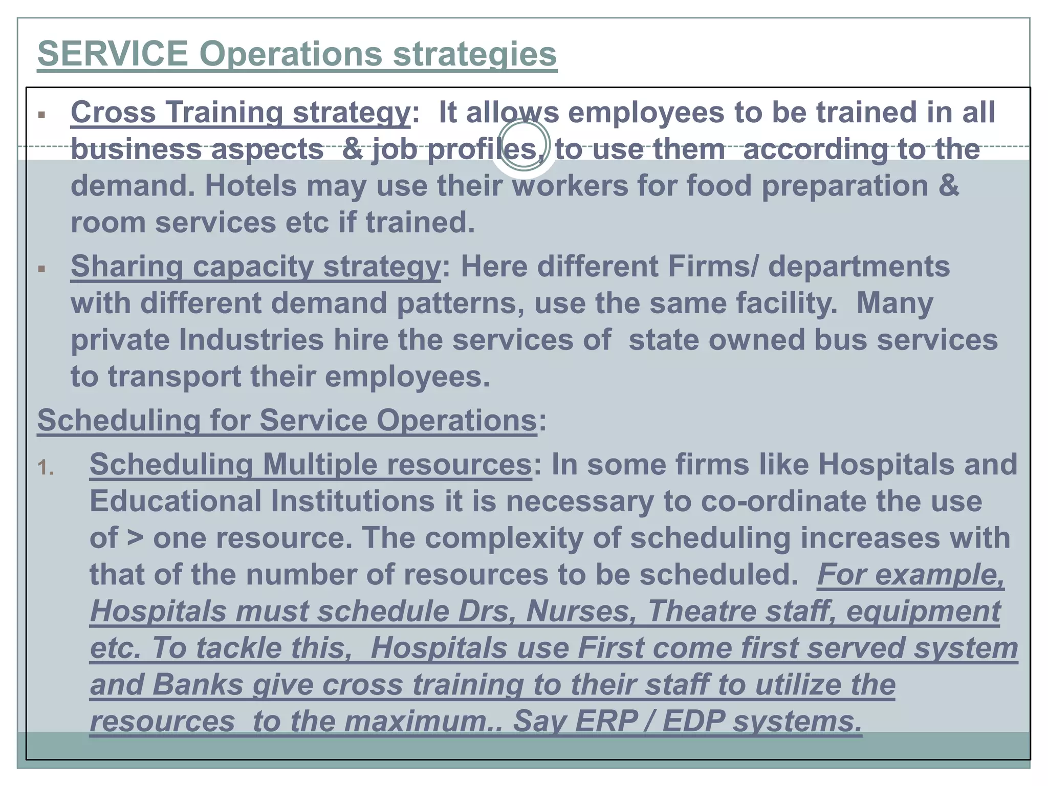 SERVICE Operations strategies
 Cross Training strategy: It allows employees to be trained in all
business aspects & job profiles, to use them according to the
demand. Hotels may use their workers for food preparation &
room services etc if trained.
 Sharing capacity strategy: Here different Firms/ departments
with different demand patterns, use the same facility. Many
private Industries hire the services of state owned bus services
to transport their employees.
Scheduling for Service Operations:
1. Scheduling Multiple resources: In some firms like Hospitals and
Educational Institutions it is necessary to co-ordinate the use
of > one resource. The complexity of scheduling increases with
that of the number of resources to be scheduled. For example,
Hospitals must schedule Drs, Nurses, Theatre staff, equipment
etc. To tackle this, Hospitals use First come first served system
and Banks give cross training to their staff to utilize the
resources to the maximum.. Say ERP / EDP systems.
 
