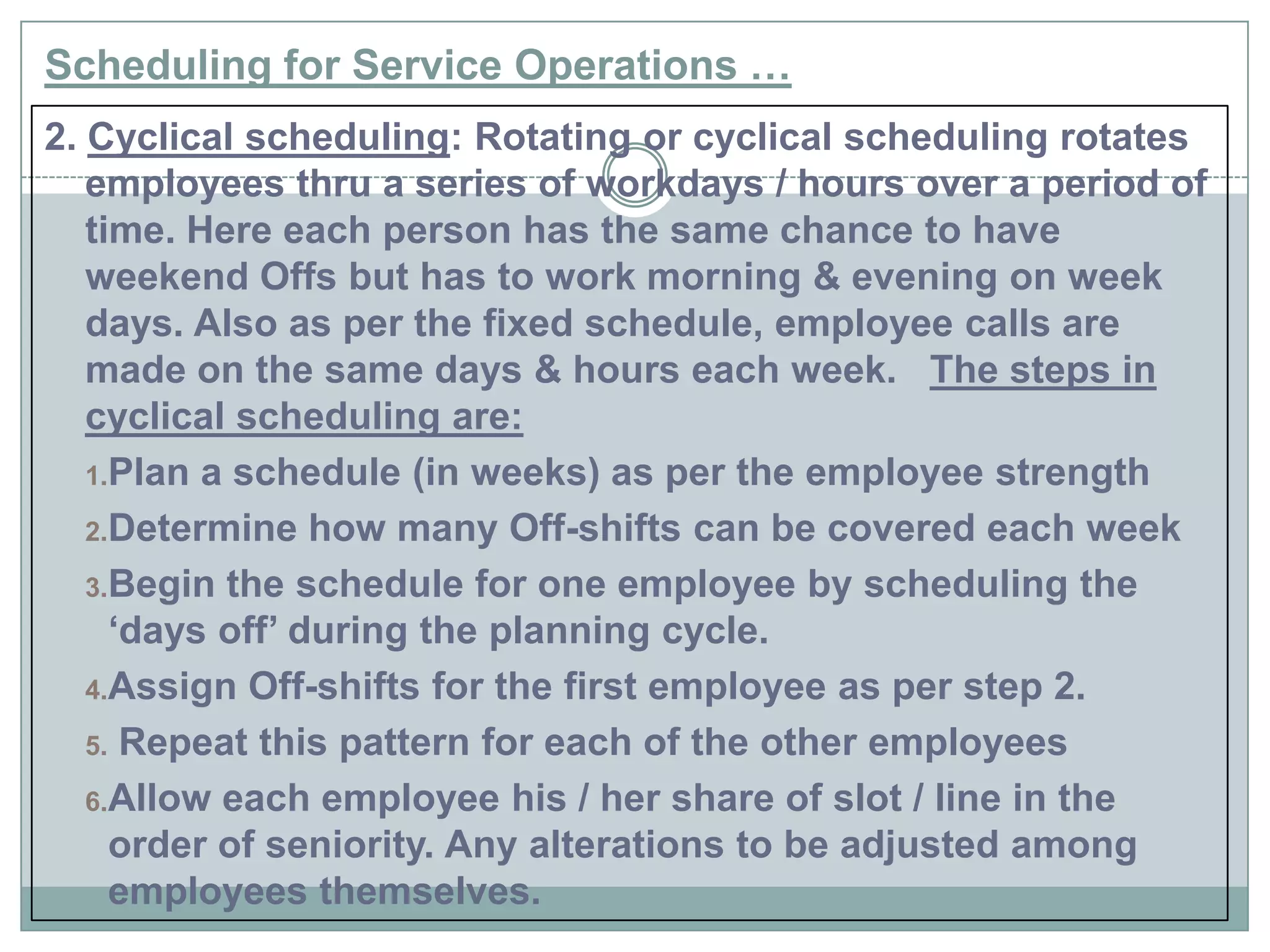 Scheduling for Service Operations …
2. Cyclical scheduling: Rotating or cyclical scheduling rotates
employees thru a series of workdays / hours over a period of
time. Here each person has the same chance to have
weekend Offs but has to work morning & evening on week
days. Also as per the fixed schedule, employee calls are
made on the same days & hours each week. The steps in
cyclical scheduling are:
1.Plan a schedule (in weeks) as per the employee strength
2.Determine how many Off-shifts can be covered each week
3.Begin the schedule for one employee by scheduling the
„days off‟ during the planning cycle.
4.Assign Off-shifts for the first employee as per step 2.
5. Repeat this pattern for each of the other employees
6.Allow each employee his / her share of slot / line in the
order of seniority. Any alterations to be adjusted among
employees themselves.
 