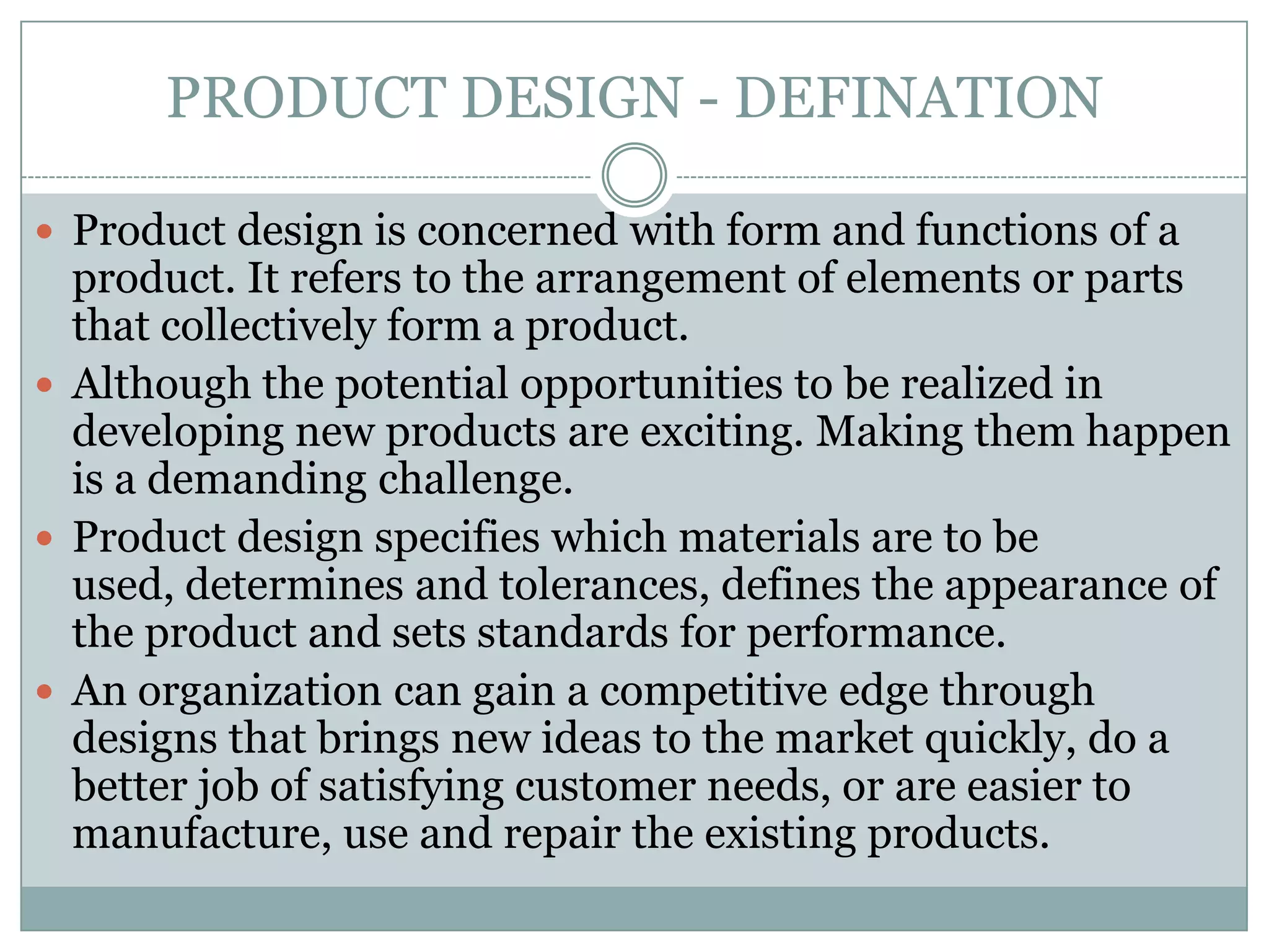 PRODUCT DESIGN - DEFINATION
 Product design is concerned with form and functions of a
product. It refers to the arrangement of elements or parts
that collectively form a product.
 Although the potential opportunities to be realized in
developing new products are exciting. Making them happen
is a demanding challenge.
 Product design specifies which materials are to be
used, determines and tolerances, defines the appearance of
the product and sets standards for performance.
 An organization can gain a competitive edge through
designs that brings new ideas to the market quickly, do a
better job of satisfying customer needs, or are easier to
manufacture, use and repair the existing products.
 