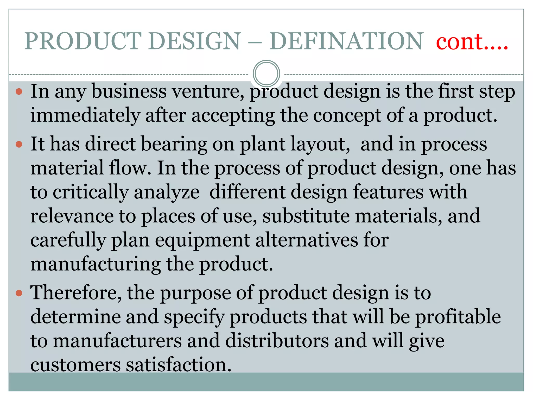 PRODUCT DESIGN – DEFINATION cont….
 In any business venture, product design is the first step
immediately after accepting the concept of a product.
 It has direct bearing on plant layout, and in process
material flow. In the process of product design, one has
to critically analyze different design features with
relevance to places of use, substitute materials, and
carefully plan equipment alternatives for
manufacturing the product.
 Therefore, the purpose of product design is to
determine and specify products that will be profitable
to manufacturers and distributors and will give
customers satisfaction.
 