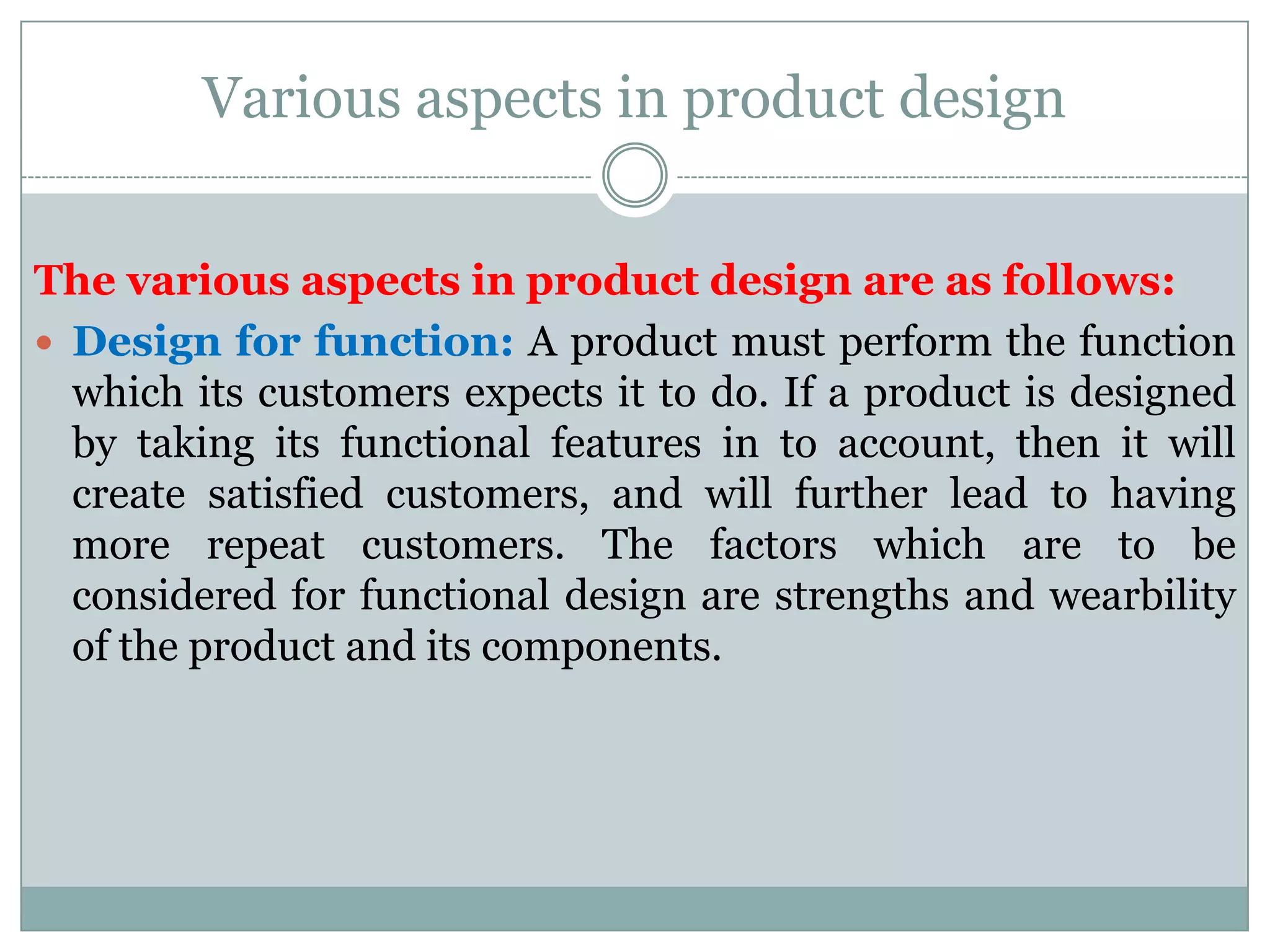 Various aspects in product design
The various aspects in product design are as follows:
 Design for function: A product must perform the function
which its customers expects it to do. If a product is designed
by taking its functional features in to account, then it will
create satisfied customers, and will further lead to having
more repeat customers. The factors which are to be
considered for functional design are strengths and wearbility
of the product and its components.
 