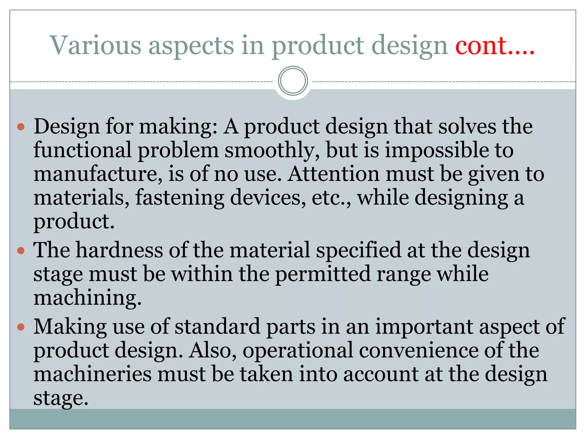 Various aspects in product design cont….
 Design for making: A product design that solves the
functional problem smoothly, but is impossible to
manufacture, is of no use. Attention must be given to
materials, fastening devices, etc., while designing a
product.
 The hardness of the material specified at the design
stage must be within the permitted range while
machining.
 Making use of standard parts in an important aspect of
product design. Also, operational convenience of the
machineries must be taken into account at the design
stage.
 