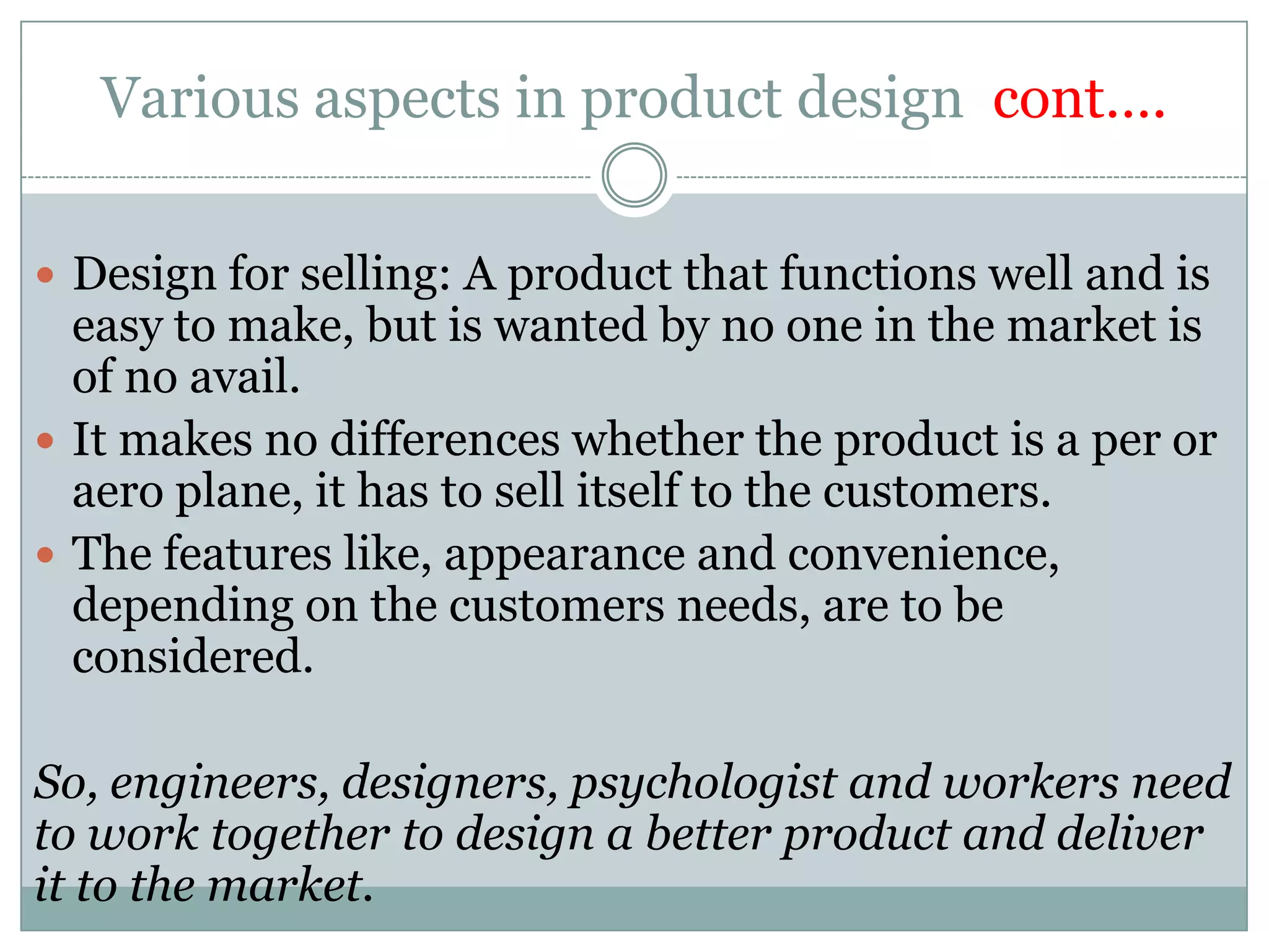 Various aspects in product design cont….
 Design for selling: A product that functions well and is
easy to make, but is wanted by no one in the market is
of no avail.
 It makes no differences whether the product is a per or
aero plane, it has to sell itself to the customers.
 The features like, appearance and convenience,
depending on the customers needs, are to be
considered.
So, engineers, designers, psychologist and workers need
to work together to design a better product and deliver
it to the market.
 