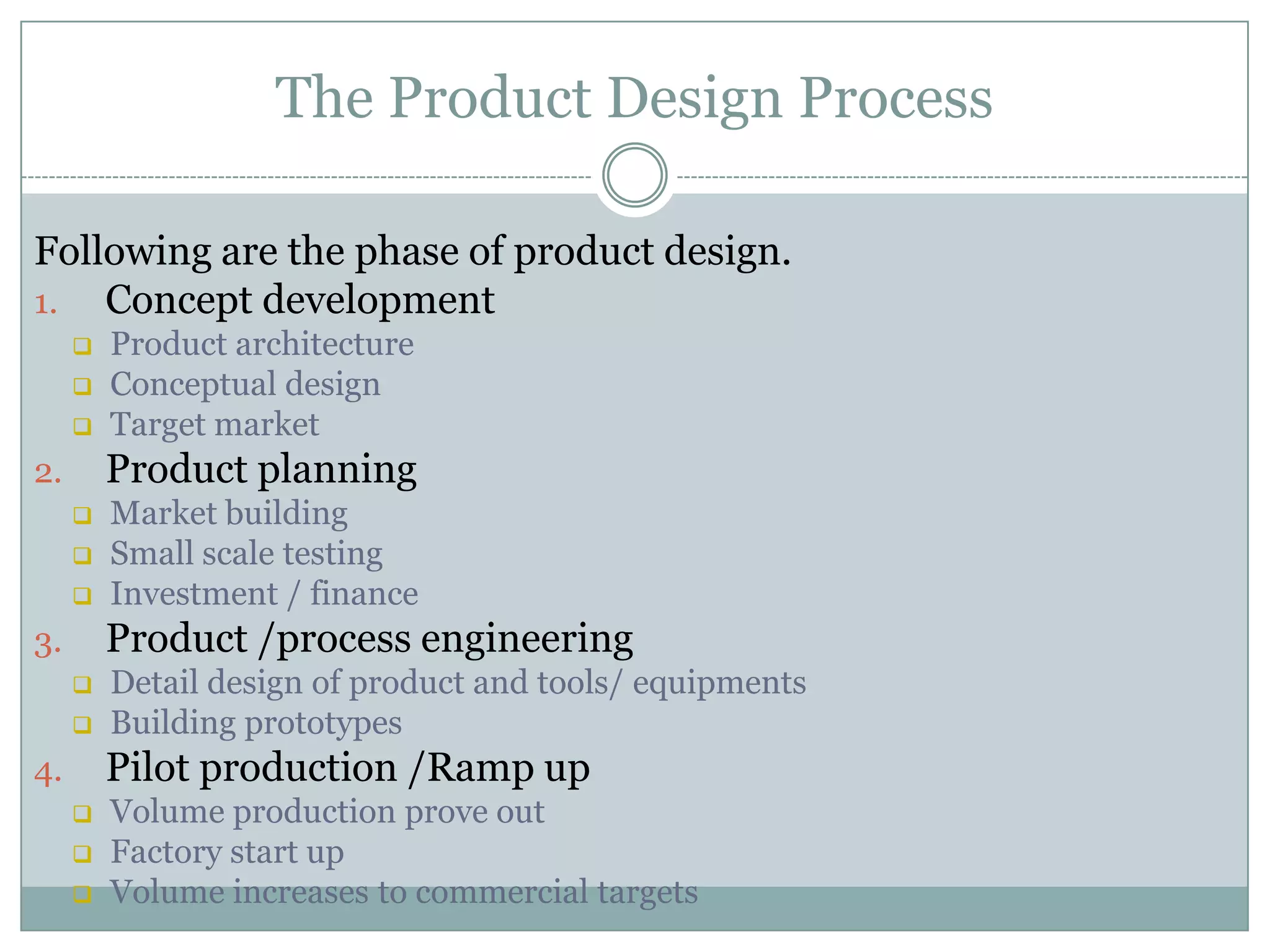 The Product Design Process
Following are the phase of product design.
1. Concept development
 Product architecture
 Conceptual design
 Target market
2. Product planning
 Market building
 Small scale testing
 Investment / finance
3. Product /process engineering
 Detail design of product and tools/ equipments
 Building prototypes
4. Pilot production /Ramp up
 Volume production prove out
 Factory start up
 Volume increases to commercial targets
 