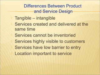 Differences Between Product
and Service Design








Tangible – intangible
Services created and delivered at the
same time
Services cannot be inventoried
Services highly visible to customers
Services have low barrier to entry
Location important to service

 
