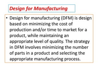 • Design for manufacturing (DFM) is design
based on minimizing the cost of
production and/or time to market for a
product, while maintaining an
appropriate level of quality. The strategy
in DFM involves minimizing the number
of parts in a product and selecting the
appropriate manufacturing process.
Design for Manufacturing
 