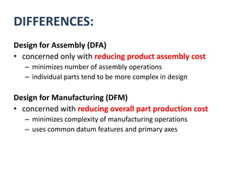 DIFFERENCES:
Design for Assembly (DFA)
• concerned only with reducing product assembly cost
– minimizes number of assembly operations
– individual parts tend to be more complex in design
Design for Manufacturing (DFM)
• concerned with reducing overall part production cost
– minimizes complexity of manufacturing operations
– uses common datum features and primary axes
 