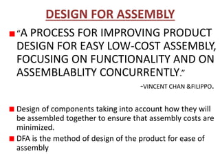 DESIGN FOR ASSEMBLY
“A PROCESS FOR IMPROVING PRODUCT
DESIGN FOR EASY LOW-COST ASSEMBLY,
FOCUSING ON FUNCTIONALITY AND ON
ASSEMBLABLITY CONCURRENTLY.”
-VINCENT CHAN &FILIPPO.
Design of components taking into account how they will
be assembled together to ensure that assembly costs are
minimized.
DFA is the method of design of the product for ease of
assembly
 