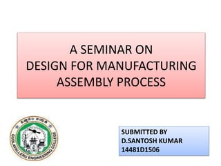 A SEMINAR ON
DESIGN FOR MANUFACTURING
ASSEMBLY PROCESS
SUBMITTED BY
D.SANTOSH KUMAR
14481D1506
 