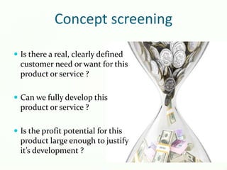 Concept screening
 Is there a real, clearly defined
customer need or want for this
product or service ?
 Can we fully develop this
product or service ?
 Is the profit potential for this
product large enough to justify
it’s development ?
 