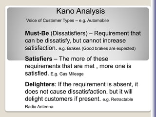 Kano Analysis
Voice of Customer Types – e.g. Automobile
Must-Be (Dissatisfiers) – Requirement that
can be dissatisfy, but cannot increase
satisfaction. e.g. Brakes (Good brakes are expected)
Satisfiers – The more of these
requirements that are met , more one is
satisfied. E.g. Gas Mileage
Delighters: If the requirement is absent, it
does not cause dissatisfaction, but it will
delight customers if present. e.g. Retractable
Radio Antenna
 