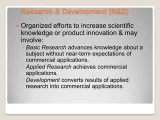 Research & Development (R&D)
 Organized efforts to increase scientific
knowledge or product innovation & may
involve:
◦ Basic Research advances knowledge about a
subject without near-term expectations of
commercial applications.
◦ Applied Research achieves commercial
applications.
◦ Development converts results of applied
research into commercial applications.
 