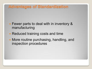 Advantages of Standardization
 Fewer parts to deal with in inventory &
manufacturing
 Reduced training costs and time
 More routine purchasing, handling, and
inspection procedures
 
