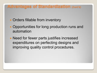 Advantages of Standardization (Cont’d)
 Orders fillable from inventory
 Opportunities for long production runs and
automation
 Need for fewer parts justifies increased
expenditures on perfecting designs and
improving quality control procedures.
 