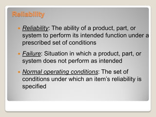 Reliability
 Reliability: The ability of a product, part, or
system to perform its intended function under a
prescribed set of conditions
 Failure: Situation in which a product, part, or
system does not perform as intended
 Normal operating conditions: The set of
conditions under which an item’s reliability is
specified
 