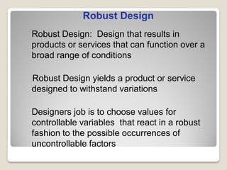 Robust Design: Design that results in
products or services that can function over a
broad range of conditions
Robust Design yields a product or service
designed to withstand variations
Designers job is to choose values for
controllable variables that react in a robust
fashion to the possible occurrences of
uncontrollable factors
Robust Design
 