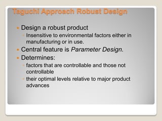Taguchi Approach Robust Design
 Design a robust product
◦ Insensitive to environmental factors either in
manufacturing or in use.
 Central feature is Parameter Design.
 Determines:
◦ factors that are controllable and those not
controllable
◦ their optimal levels relative to major product
advances
 