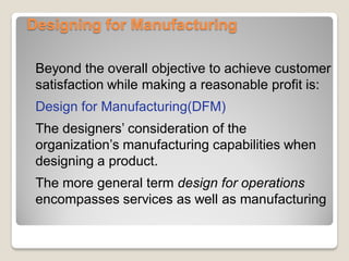 Designing for Manufacturing
Beyond the overall objective to achieve customer
satisfaction while making a reasonable profit is:
Design for Manufacturing(DFM)
The designers’ consideration of the
organization’s manufacturing capabilities when
designing a product.
The more general term design for operations
encompasses services as well as manufacturing
 