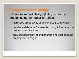 Computer-Aided Design
 Computer-Aided Design (CAD) is product
design using computer graphics.
◦ increases productivity of designers, 3 to 10 times
◦ creates a database for manufacturing information on
product specifications
◦ provides possibility of engineering and cost analysis
on proposed designs
 