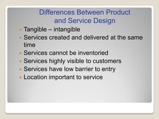  Tangible – intangible
 Services created and delivered at the same
time
 Services cannot be inventoried
 Services highly visible to customers
 Services have low barrier to entry
 Location important to service
Differences Between Product
and Service Design
 