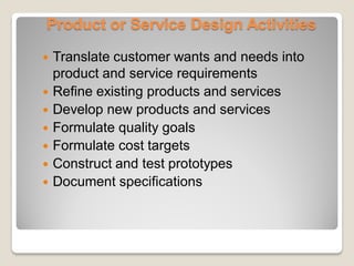 Product or Service Design Activities
 Translate customer wants and needs into
product and service requirements
 Refine existing products and services
 Develop new products and services
 Formulate quality goals
 Formulate cost targets
 Construct and test prototypes
 Document specifications
 