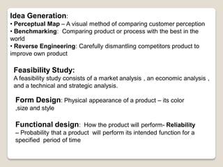 Idea Generation:
• Perceptual Map – A visual method of comparing customer perception
• Benchmarking: Comparing product or process with the best in the
world
• Reverse Engineering: Carefully dismantling competitors product to
improve own product
Feasibility Study:
A feasibility study consists of a market analysis , an economic analysis ,
and a technical and strategic analysis.
Form Design: Physical appearance of a product – its color
,size and style
Functional design: How the product will perform- Reliability
– Probability that a product will perform its intended function for a
specified period of time
 