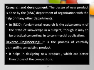 Research and development: The design of new product
is done by the (R&D) department of organization with the
help of many other departments.
• In (R&D), fundamental research is the advancement of
the state of knowledge in a subject, though it may to
be practical converting in to commercial application.
Reverse Engineering: It is the process of carefully
dismantling an existing product.
• It helps in designing new product , which are better
than those of the competitors.
13
 