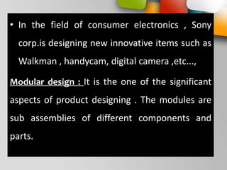 • In the field of consumer electronics , Sony
corp.is designing new innovative items such as
Walkman , handycam, digital camera ,etc...,
Modular design : It is the one of the significant
aspects of product designing . The modules are
sub assemblies of different components and
parts.
 
