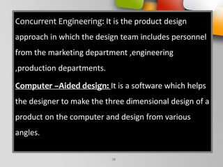 Concurrent Engineering: It is the product design
approach in which the design team includes personnel
from the marketing department ,engineering
,production departments.
Computer –Aided design: It is a software which helps
the designer to make the three dimensional design of a
product on the computer and design from various
angles.
16
 
