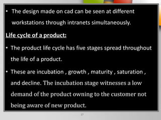 • The design made on cad can be seen at different
workstations through intranets simultaneously.
Life cycle of a product:
• The product life cycle has five stages spread throughout
the life of a product.
• These are incubation , growth , maturity , saturation ,
and decline. The incubation stage witnesses a low
demand of the product owning to the customer not
being aware of new product.
17
 