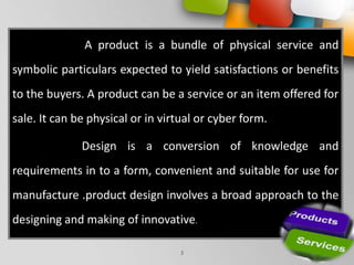 Your Logo
3
A product is a bundle of physical service and
symbolic particulars expected to yield satisfactions or benefits
to the buyers. A product can be a service or an item offered for
sale. It can be physical or in virtual or cyber form.
Design is a conversion of knowledge and
requirements in to a form, convenient and suitable for use for
manufacture .product design involves a broad approach to the
designing and making of innovative.
 