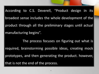 According to C.S. Deverell, “Product design in its
broadest sense includes the whole development of the
product through all the preliminary stages until actual
manufacturing begins”.
The process focuses on figuring out what is
required, brainstorming possible ideas, creating mock
prototypes, and then generating the product. however,
that is not the end of the process.
4
 