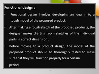 Functional design :
• Functional design involves developing an idea in to a
tough model of the proposed product.
• After making a rough sketch of the proposed products, the
designer makes drafting room sketches of the individual
parts in correct dimension .
• Before moving to a product design, the model of the
proposed product should be thoroughly tested to make
sure that they will function properly for a certain
period.
6
 