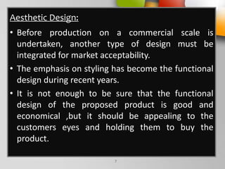 Aesthetic Design:
• Before production on a commercial scale is
undertaken, another type of design must be
integrated for market acceptability.
• The emphasis on styling has become the functional
design during recent years.
• It is not enough to be sure that the functional
design of the proposed product is good and
economical ,but it should be appealing to the
customers eyes and holding them to buy the
product.
7
 