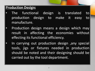 Production Design:
• The functional design is translated to
production design to make it easy to
manufacture.
• Production design means a design which may
result in affecting the economies without
effecting its functional efficiency.
• In carrying out production design ,any special
tools, jigs or fixtures needed in production
should be noted and their designing should be
carried out by the tool department.
8
 