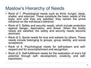 17
Maslow’s Hierarchy of Needs
• Rank of 1. Physiological needs such as thirst, hunger, sleep,
shelter, and exercise. These constitute the basic needs of the
body, and until they are satisfied, they remain the prime
influence on the individual’s behavior.
• Rank of 2. Safety and security needs, which include protection
against danger, deprivation, and threat. When the bodily
needs are satisfied, the safety and security needs become
dominant.
• Rank of 3. Social needs for love and esteem by others. These
needs include belonging to groups, group identity, and social
acceptance.
• Rank of 4. Psychological needs for self-esteem and self-
respect and for accomplishment and recognition.
• Rank of 5. Self-fulfillment needs for the realization of one’s full
potential through self- development, creativity, and self-
expression.
 