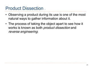 21
Product Dissection 1
• Observing a product during its use is one of the most
natural ways to gather information about it.
• The process of taking the object apart to see how it
works is known as both product dissection and
reverse engineering.
 
